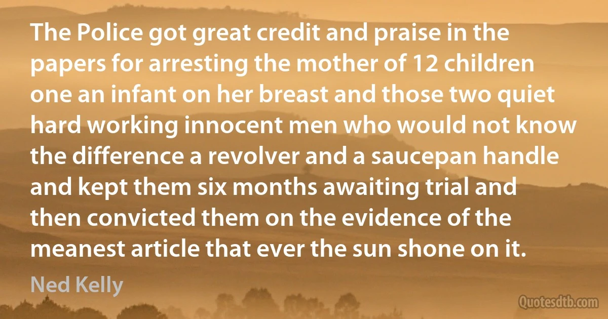 The Police got great credit and praise in the papers for arresting the mother of 12 children one an infant on her breast and those two quiet hard working innocent men who would not know the difference a revolver and a saucepan handle and kept them six months awaiting trial and then convicted them on the evidence of the meanest article that ever the sun shone on it. (Ned Kelly)