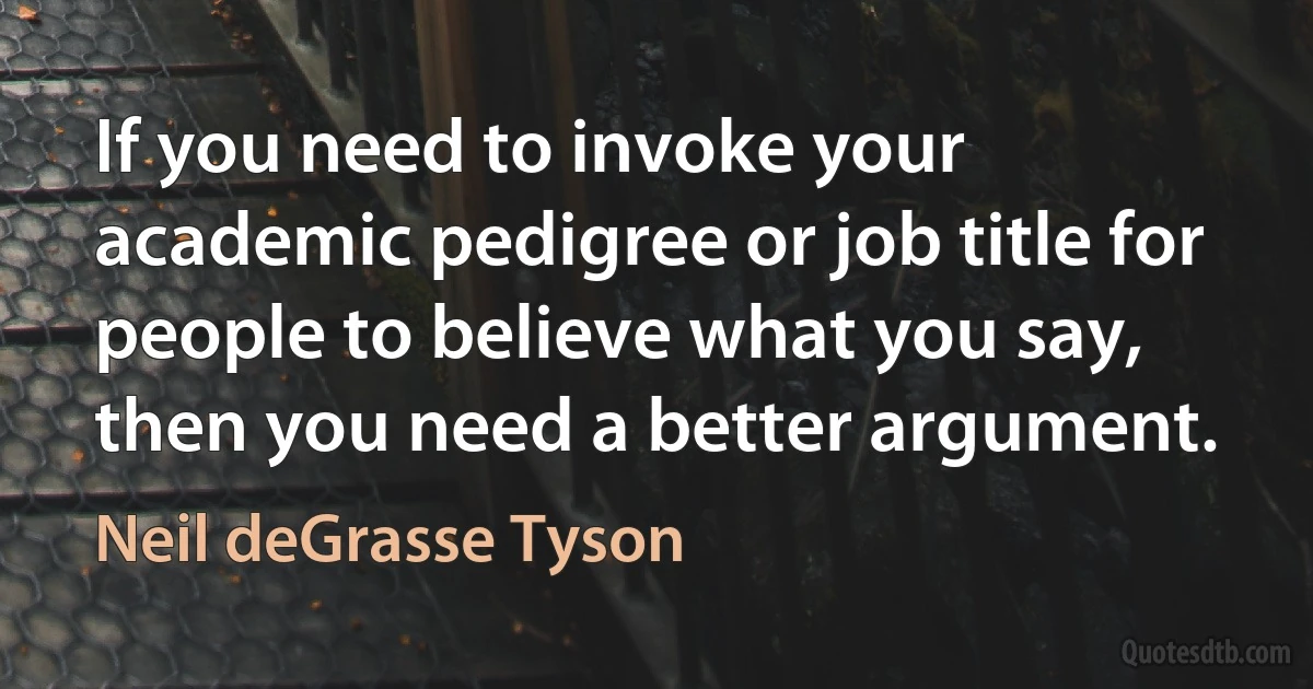 If you need to invoke your academic pedigree or job title for people to believe what you say, then you need a better argument. (Neil deGrasse Tyson)