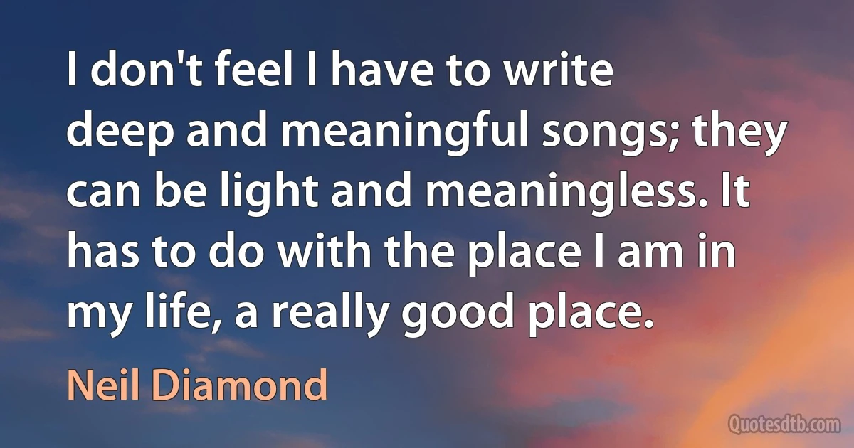 I don't feel I have to write deep and meaningful songs; they can be light and meaningless. It has to do with the place I am in my life, a really good place. (Neil Diamond)