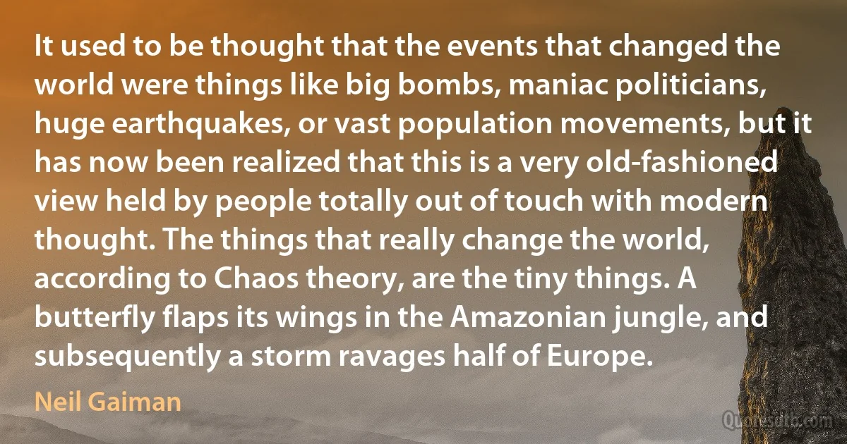 It used to be thought that the events that changed the world were things like big bombs, maniac politicians, huge earthquakes, or vast population movements, but it has now been realized that this is a very old-fashioned view held by people totally out of touch with modern thought. The things that really change the world, according to Chaos theory, are the tiny things. A butterfly flaps its wings in the Amazonian jungle, and subsequently a storm ravages half of Europe. (Neil Gaiman)