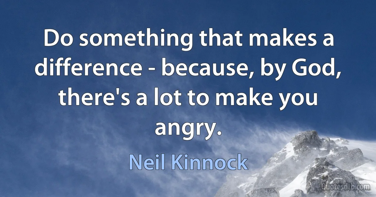 Do something that makes a difference - because, by God, there's a lot to make you angry. (Neil Kinnock)