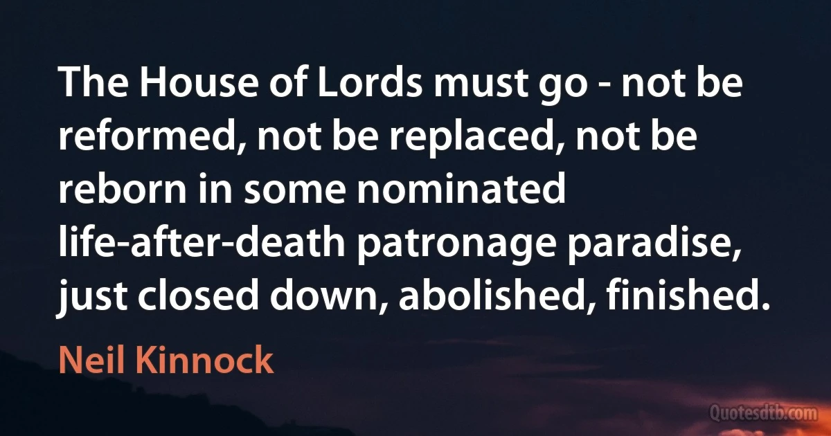 The House of Lords must go - not be reformed, not be replaced, not be reborn in some nominated life-after-death patronage paradise, just closed down, abolished, finished. (Neil Kinnock)