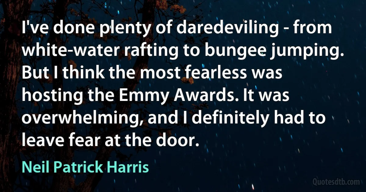 I've done plenty of daredeviling - from white-water rafting to bungee jumping. But I think the most fearless was hosting the Emmy Awards. It was overwhelming, and I definitely had to leave fear at the door. (Neil Patrick Harris)