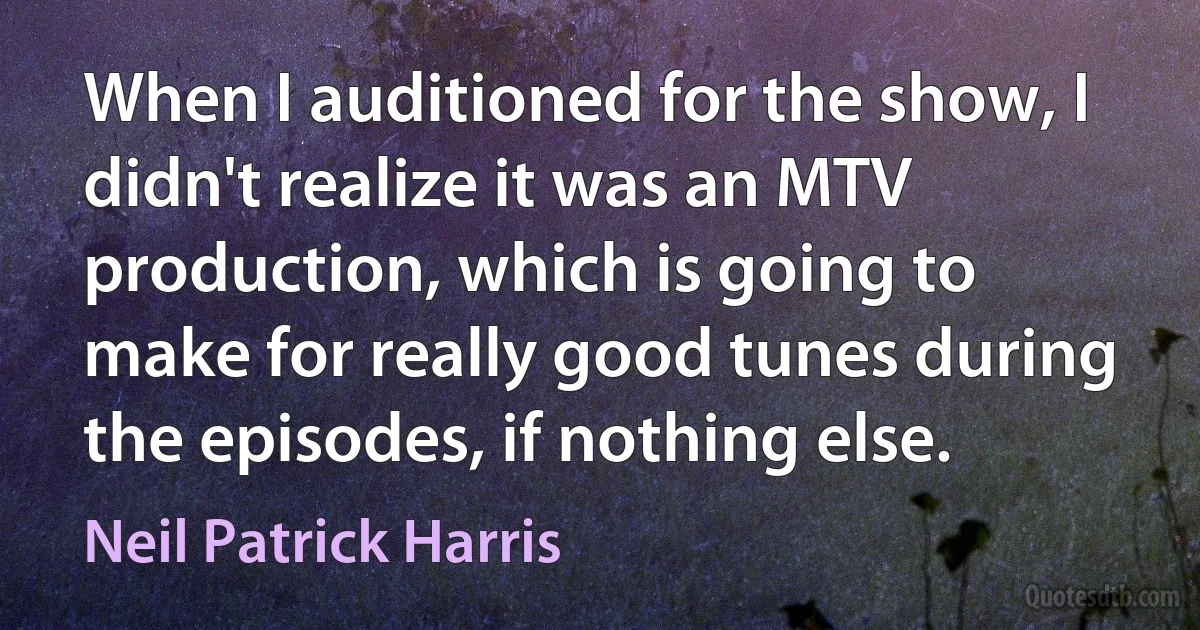 When I auditioned for the show, I didn't realize it was an MTV production, which is going to make for really good tunes during the episodes, if nothing else. (Neil Patrick Harris)