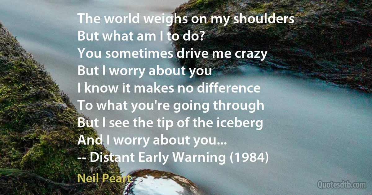 The world weighs on my shoulders
But what am I to do?
You sometimes drive me crazy
But I worry about you
I know it makes no difference
To what you're going through
But I see the tip of the iceberg
And I worry about you...
-- Distant Early Warning (1984) (Neil Peart)