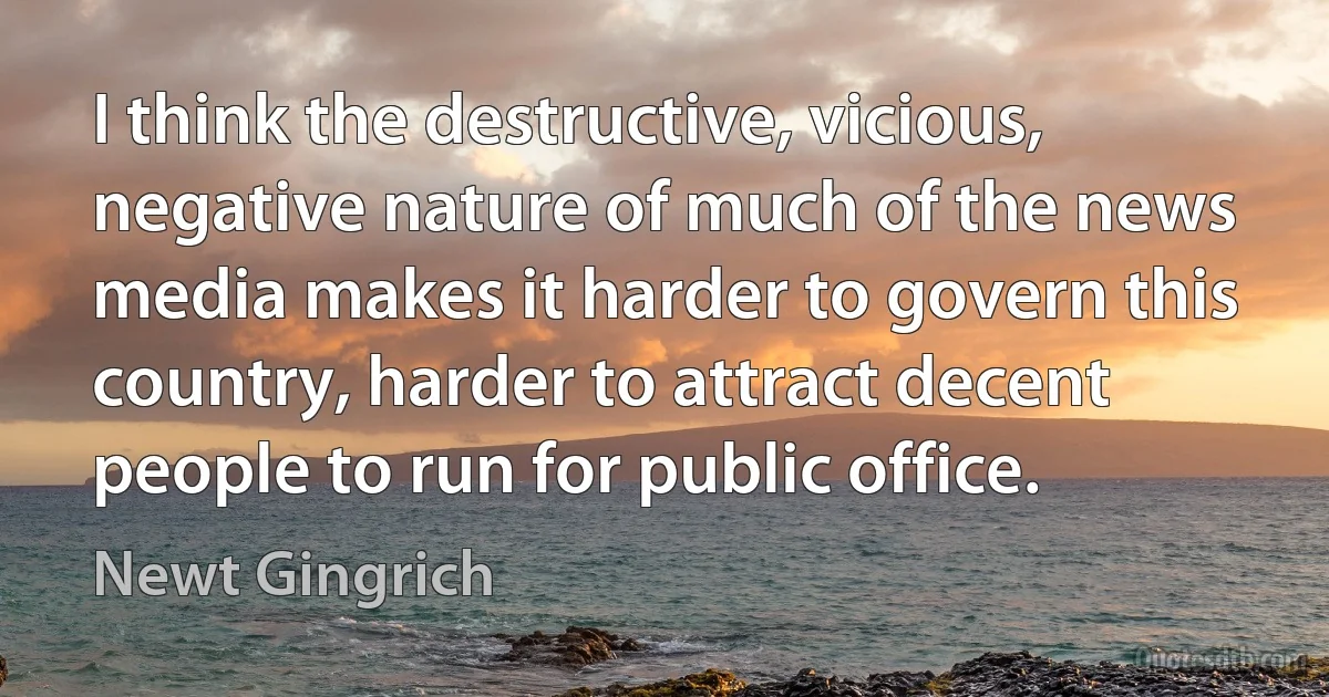 I think the destructive, vicious, negative nature of much of the news media makes it harder to govern this country, harder to attract decent people to run for public office. (Newt Gingrich)