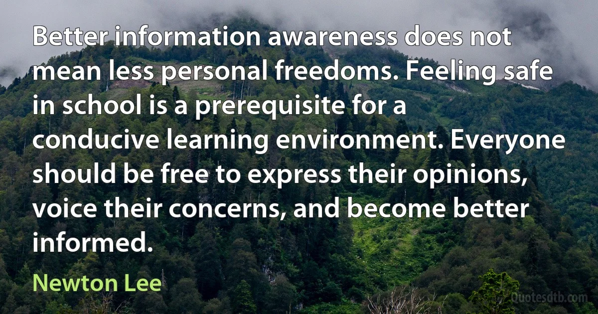 Better information awareness does not mean less personal freedoms. Feeling safe in school is a prerequisite for a conducive learning environment. Everyone should be free to express their opinions, voice their concerns, and become better informed. (Newton Lee)