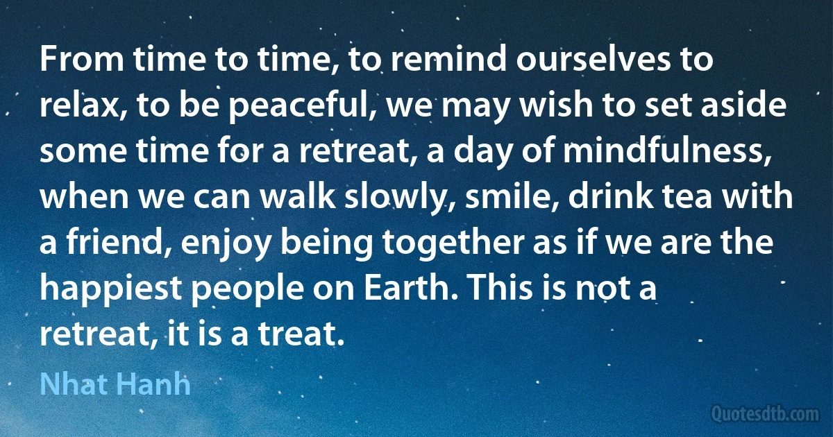 From time to time, to remind ourselves to relax, to be peaceful, we may wish to set aside some time for a retreat, a day of mindfulness, when we can walk slowly, smile, drink tea with a friend, enjoy being together as if we are the happiest people on Earth. This is not a retreat, it is a treat. (Nhat Hanh)