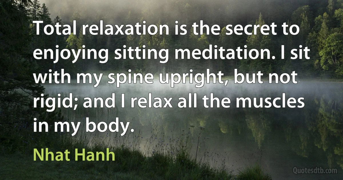 Total relaxation is the secret to enjoying sitting meditation. I sit with my spine upright, but not rigid; and I relax all the muscles in my body. (Nhat Hanh)