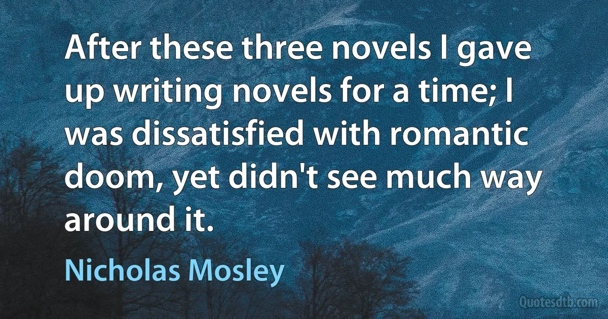 After these three novels I gave up writing novels for a time; I was dissatisfied with romantic doom, yet didn't see much way around it. (Nicholas Mosley)