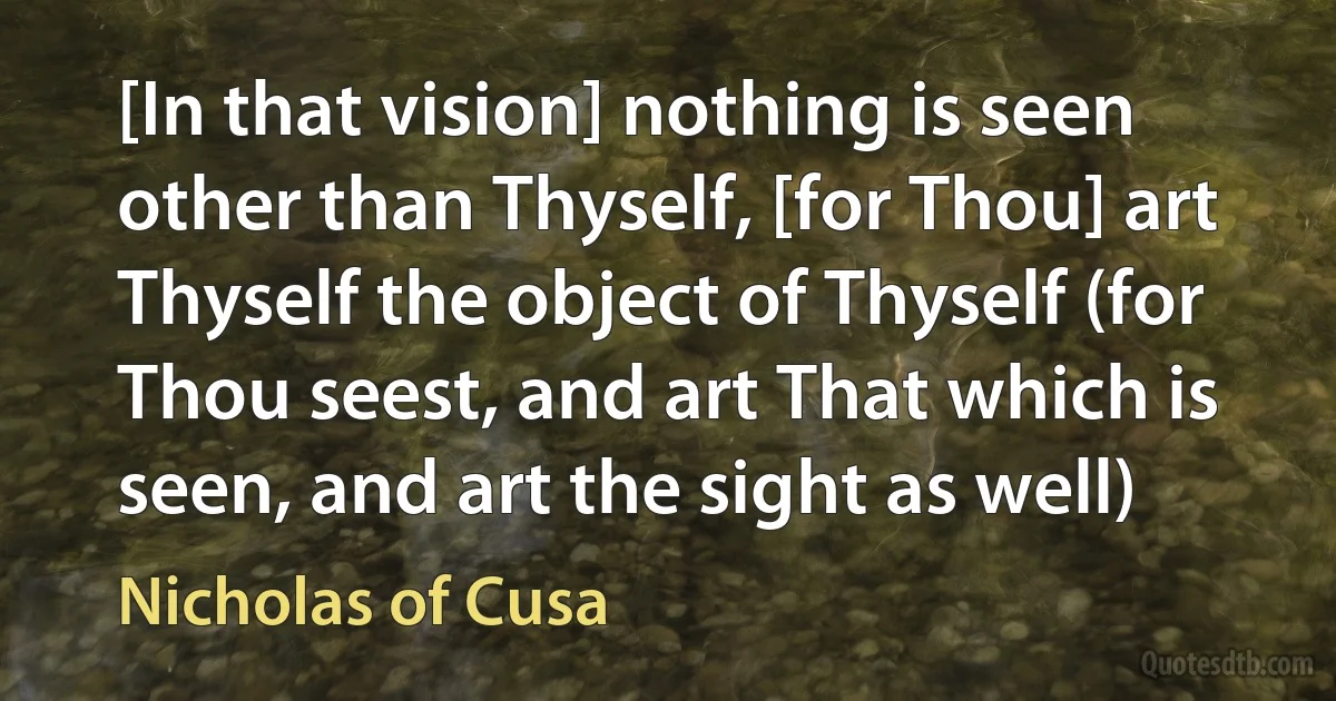 [In that vision] nothing is seen other than Thyself, [for Thou] art Thyself the object of Thyself (for Thou seest, and art That which is seen, and art the sight as well) (Nicholas of Cusa)