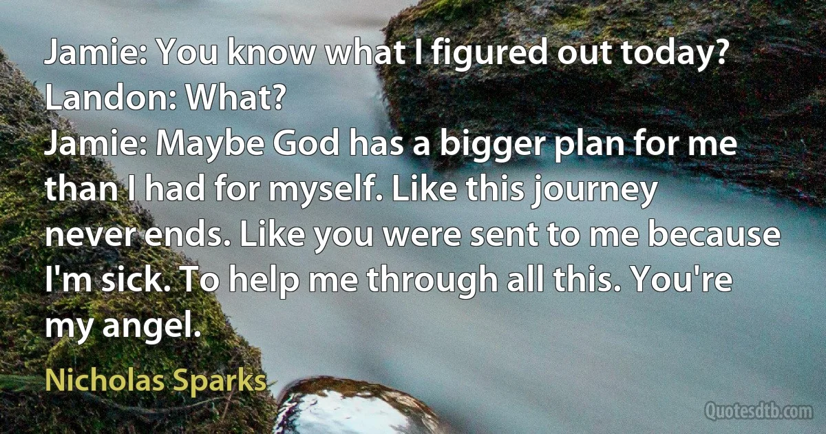 Jamie: You know what I figured out today?
Landon: What?
Jamie: Maybe God has a bigger plan for me than I had for myself. Like this journey never ends. Like you were sent to me because I'm sick. To help me through all this. You're my angel. (Nicholas Sparks)