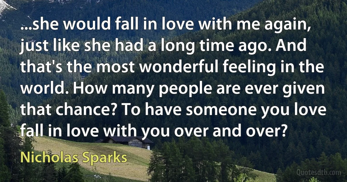 ...she would fall in love with me again, just like she had a long time ago. And that's the most wonderful feeling in the world. How many people are ever given that chance? To have someone you love fall in love with you over and over? (Nicholas Sparks)