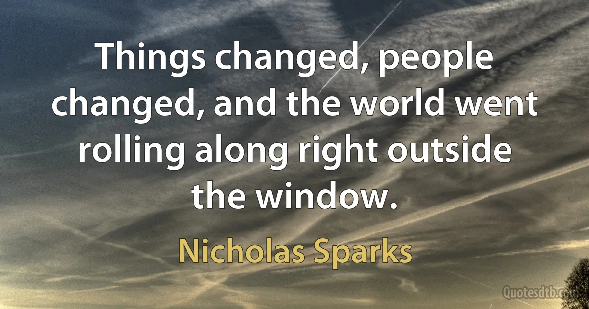 Things changed, people changed, and the world went rolling along right outside the window. (Nicholas Sparks)