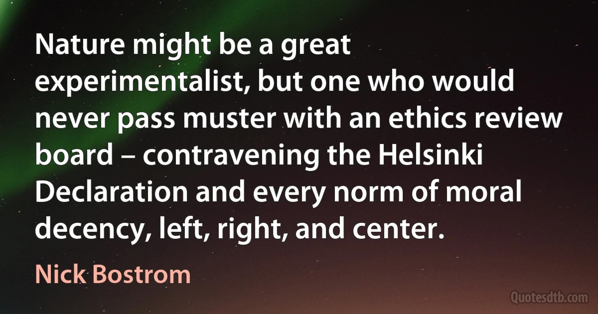 Nature might be a great experimentalist, but one who would never pass muster with an ethics review board – contravening the Helsinki Declaration and every norm of moral decency, left, right, and center. (Nick Bostrom)