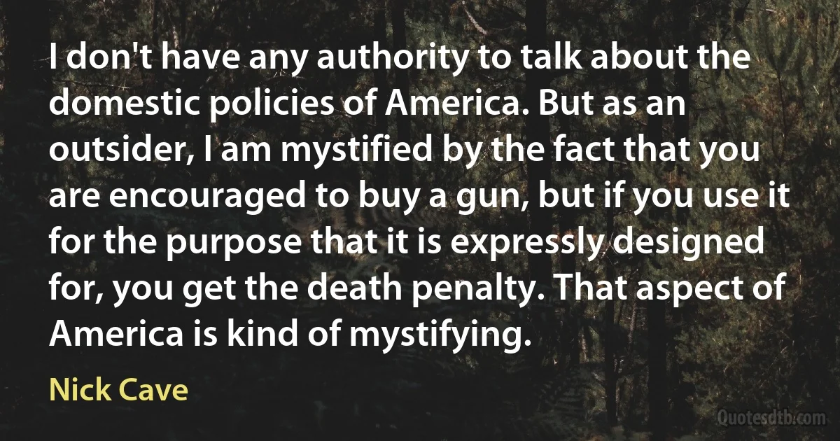 I don't have any authority to talk about the domestic policies of America. But as an outsider, I am mystified by the fact that you are encouraged to buy a gun, but if you use it for the purpose that it is expressly designed for, you get the death penalty. That aspect of America is kind of mystifying. (Nick Cave)