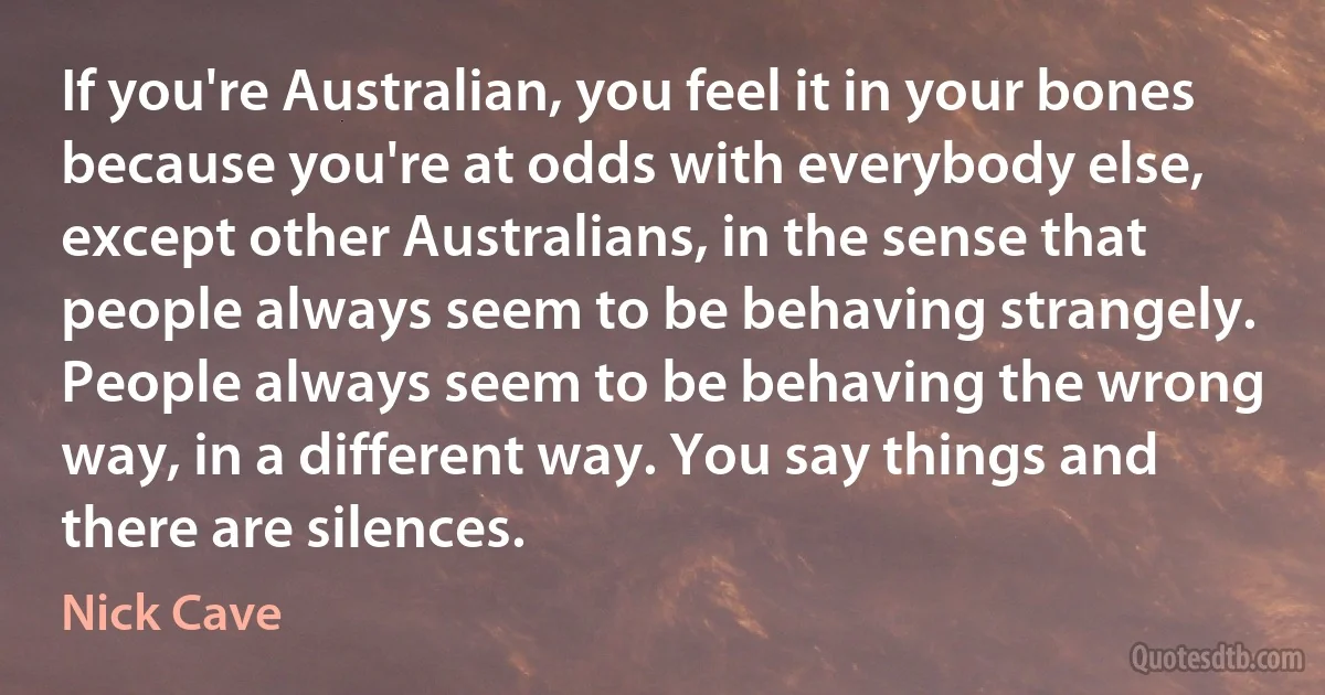 If you're Australian, you feel it in your bones because you're at odds with everybody else, except other Australians, in the sense that people always seem to be behaving strangely. People always seem to be behaving the wrong way, in a different way. You say things and there are silences. (Nick Cave)