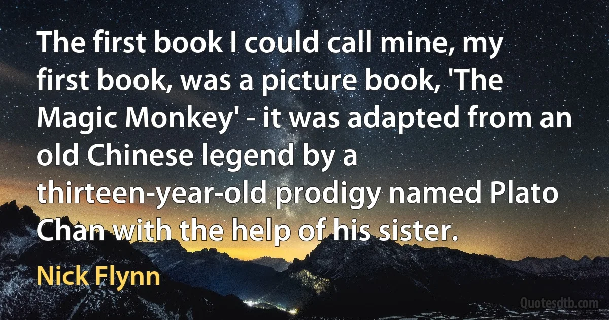 The first book I could call mine, my first book, was a picture book, 'The Magic Monkey' - it was adapted from an old Chinese legend by a thirteen-year-old prodigy named Plato Chan with the help of his sister. (Nick Flynn)