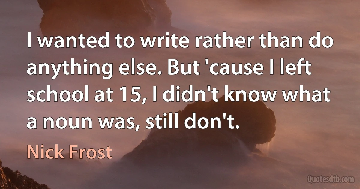 I wanted to write rather than do anything else. But 'cause I left school at 15, I didn't know what a noun was, still don't. (Nick Frost)