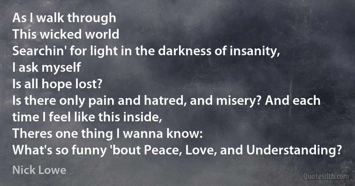 As I walk through
This wicked world
Searchin' for light in the darkness of insanity,
I ask myself
Is all hope lost?
Is there only pain and hatred, and misery? And each time I feel like this inside,
Theres one thing I wanna know:
What's so funny 'bout Peace, Love, and Understanding? (Nick Lowe)