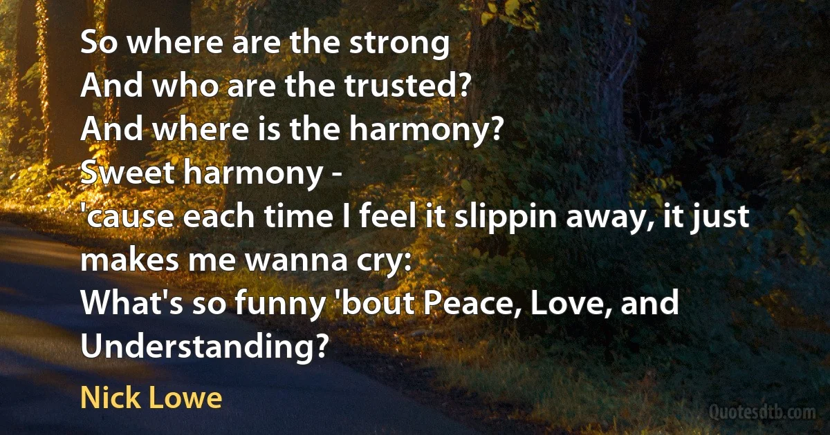 So where are the strong
And who are the trusted?
And where is the harmony?
Sweet harmony -
'cause each time I feel it slippin away, it just makes me wanna cry:
What's so funny 'bout Peace, Love, and Understanding? (Nick Lowe)