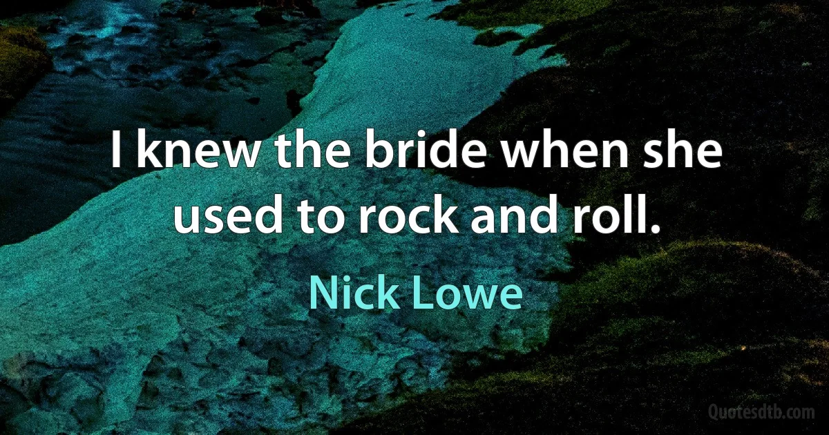 I knew the bride when she used to rock and roll. (Nick Lowe)