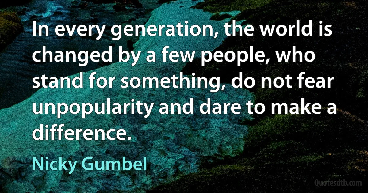 In every generation, the world is changed by a few people, who stand for something, do not fear unpopularity and dare to make a difference. (Nicky Gumbel)