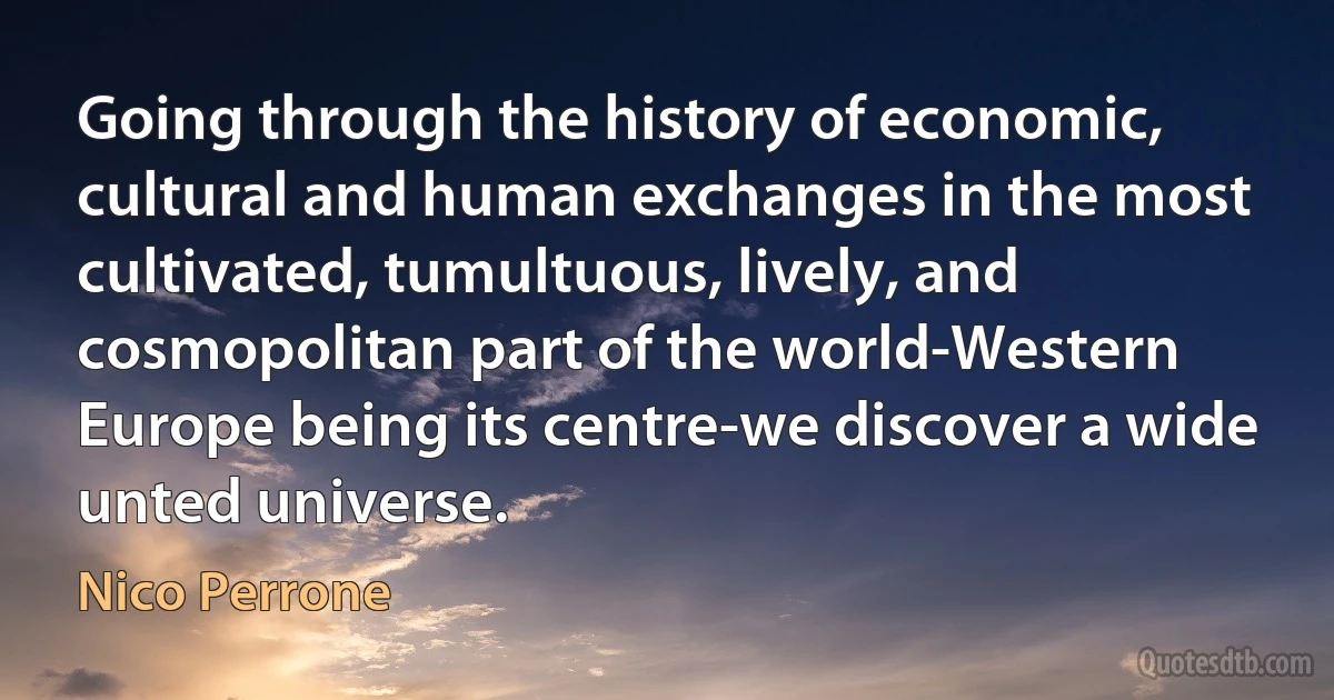 Going through the history of economic, cultural and human exchanges in the most cultivated, tumultuous, lively, and cosmopolitan part of the world-Western Europe being its centre-we discover a wide unted universe. (Nico Perrone)