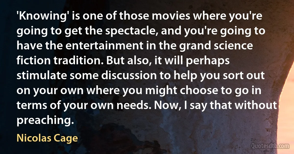 'Knowing' is one of those movies where you're going to get the spectacle, and you're going to have the entertainment in the grand science fiction tradition. But also, it will perhaps stimulate some discussion to help you sort out on your own where you might choose to go in terms of your own needs. Now, I say that without preaching. (Nicolas Cage)