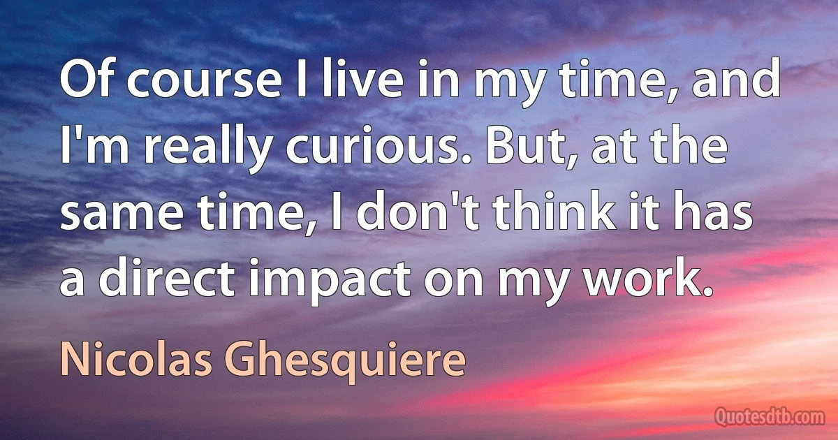 Of course I live in my time, and I'm really curious. But, at the same time, I don't think it has a direct impact on my work. (Nicolas Ghesquiere)