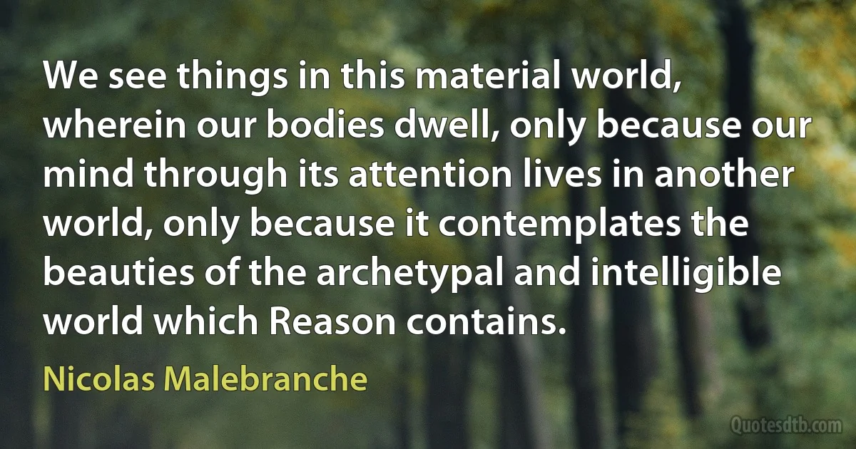 We see things in this material world, wherein our bodies dwell, only because our mind through its attention lives in another world, only because it contemplates the beauties of the archetypal and intelligible world which Reason contains. (Nicolas Malebranche)