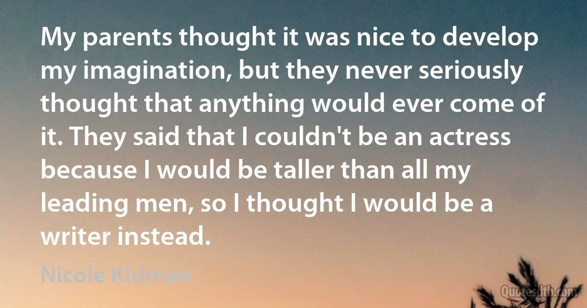 My parents thought it was nice to develop my imagination, but they never seriously thought that anything would ever come of it. They said that I couldn't be an actress because I would be taller than all my leading men, so I thought I would be a writer instead. (Nicole Kidman)