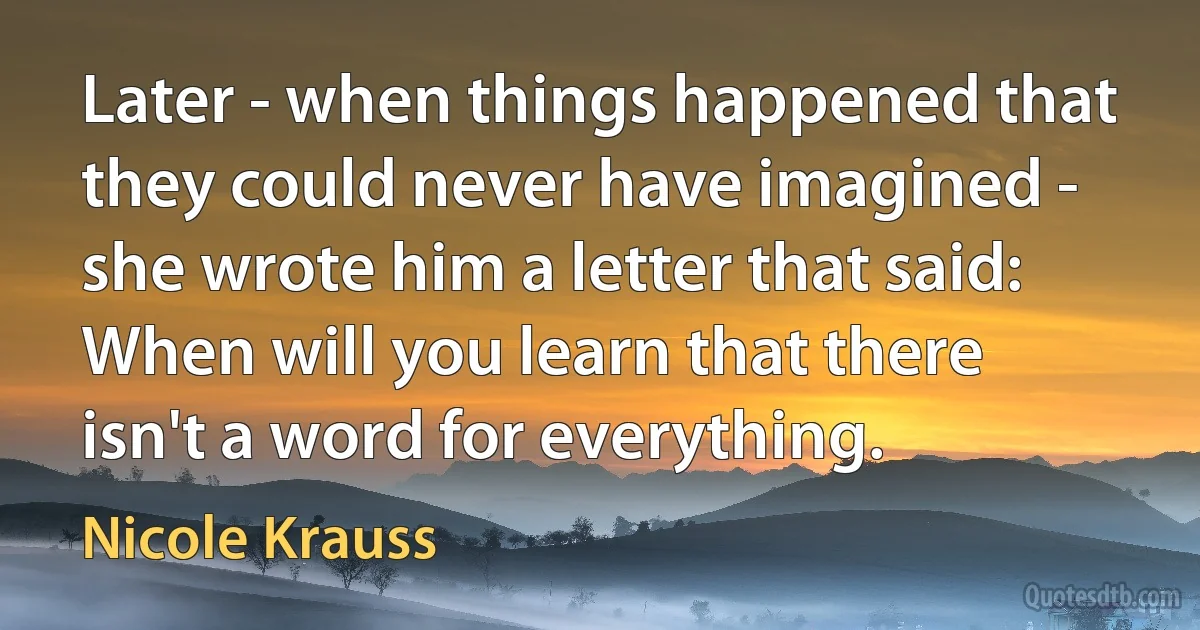 Later - when things happened that they could never have imagined - she wrote him a letter that said: When will you learn that there isn't a word for everything. (Nicole Krauss)