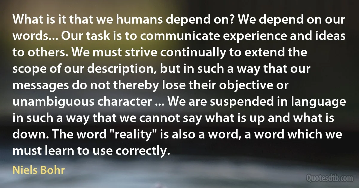 What is it that we humans depend on? We depend on our words... Our task is to communicate experience and ideas to others. We must strive continually to extend the scope of our description, but in such a way that our messages do not thereby lose their objective or unambiguous character ... We are suspended in language in such a way that we cannot say what is up and what is down. The word "reality" is also a word, a word which we must learn to use correctly. (Niels Bohr)