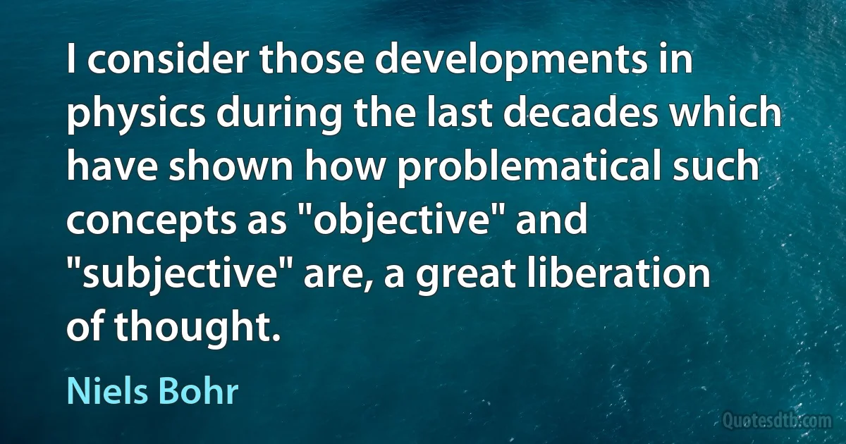 I consider those developments in physics during the last decades which have shown how problematical such concepts as "objective" and "subjective" are, a great liberation of thought. (Niels Bohr)