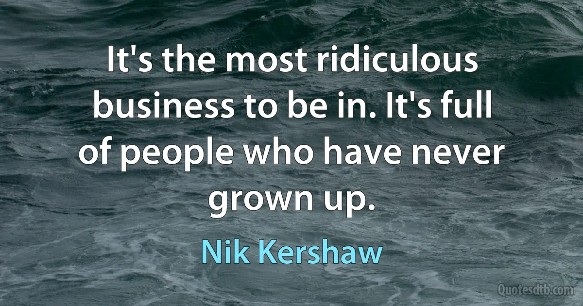 It's the most ridiculous business to be in. It's full of people who have never grown up. (Nik Kershaw)