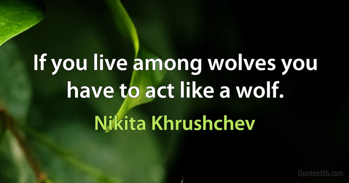 If you live among wolves you have to act like a wolf. (Nikita Khrushchev)