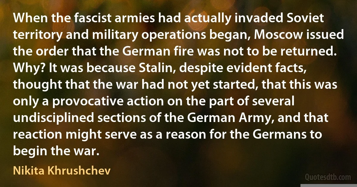 When the fascist armies had actually invaded Soviet territory and military operations began, Moscow issued the order that the German fire was not to be returned. Why? It was because Stalin, despite evident facts, thought that the war had not yet started, that this was only a provocative action on the part of several undisciplined sections of the German Army, and that reaction might serve as a reason for the Germans to begin the war. (Nikita Khrushchev)