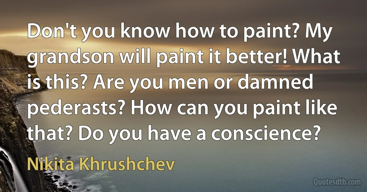 Don't you know how to paint? My grandson will paint it better! What is this? Are you men or damned pederasts? How can you paint like that? Do you have a conscience? (Nikita Khrushchev)