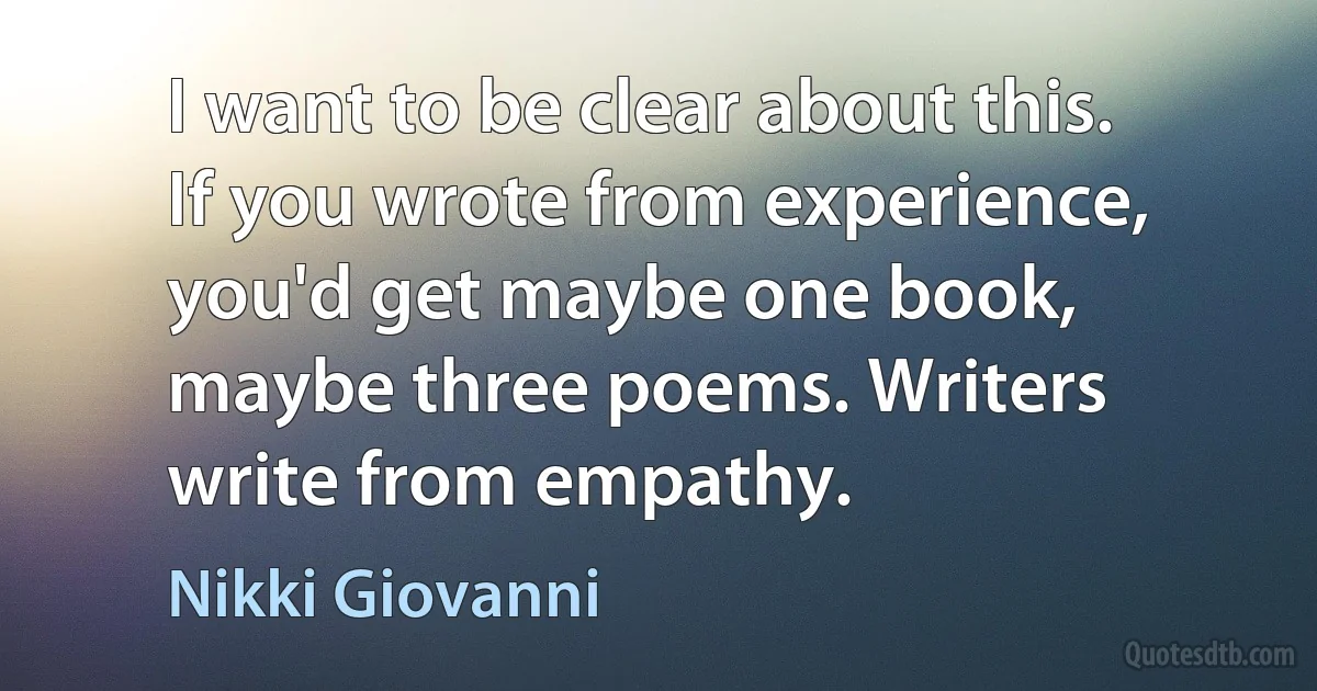 I want to be clear about this. If you wrote from experience, you'd get maybe one book, maybe three poems. Writers write from empathy. (Nikki Giovanni)