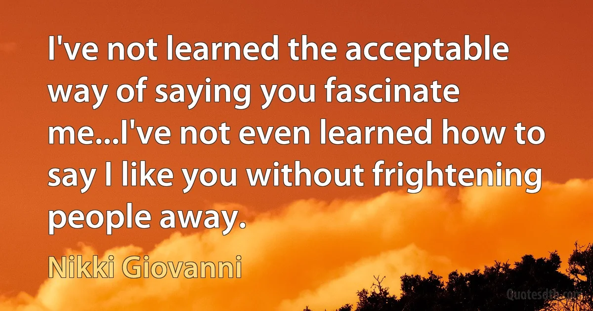 I've not learned the acceptable way of saying you fascinate me...I've not even learned how to say I like you without frightening people away. (Nikki Giovanni)