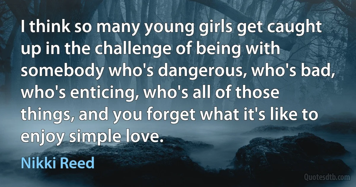 I think so many young girls get caught up in the challenge of being with somebody who's dangerous, who's bad, who's enticing, who's all of those things, and you forget what it's like to enjoy simple love. (Nikki Reed)