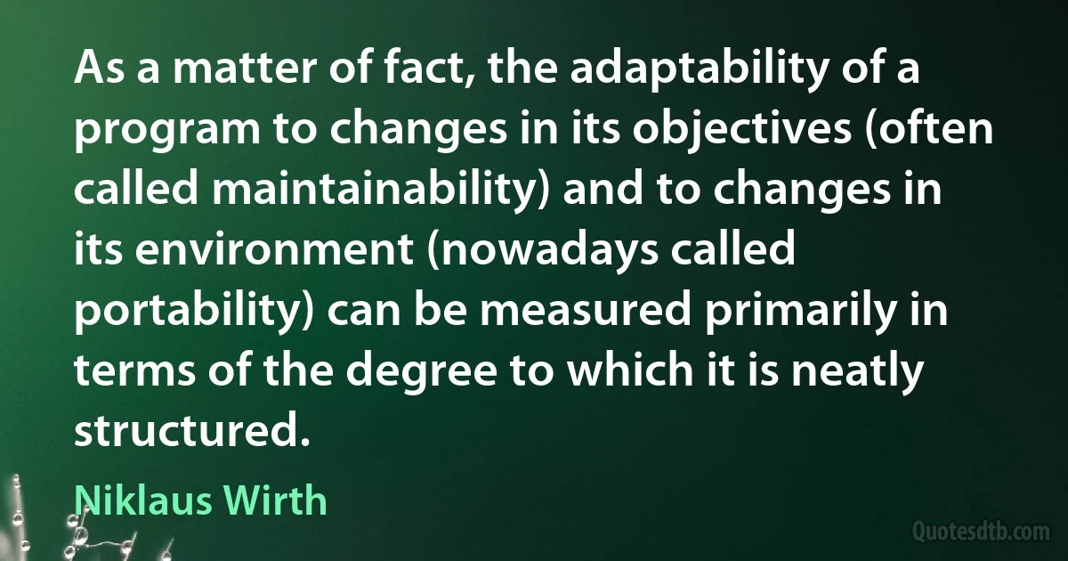 As a matter of fact, the adaptability of a program to changes in its objectives (often called maintainability) and to changes in its environment (nowadays called portability) can be measured primarily in terms of the degree to which it is neatly structured. (Niklaus Wirth)