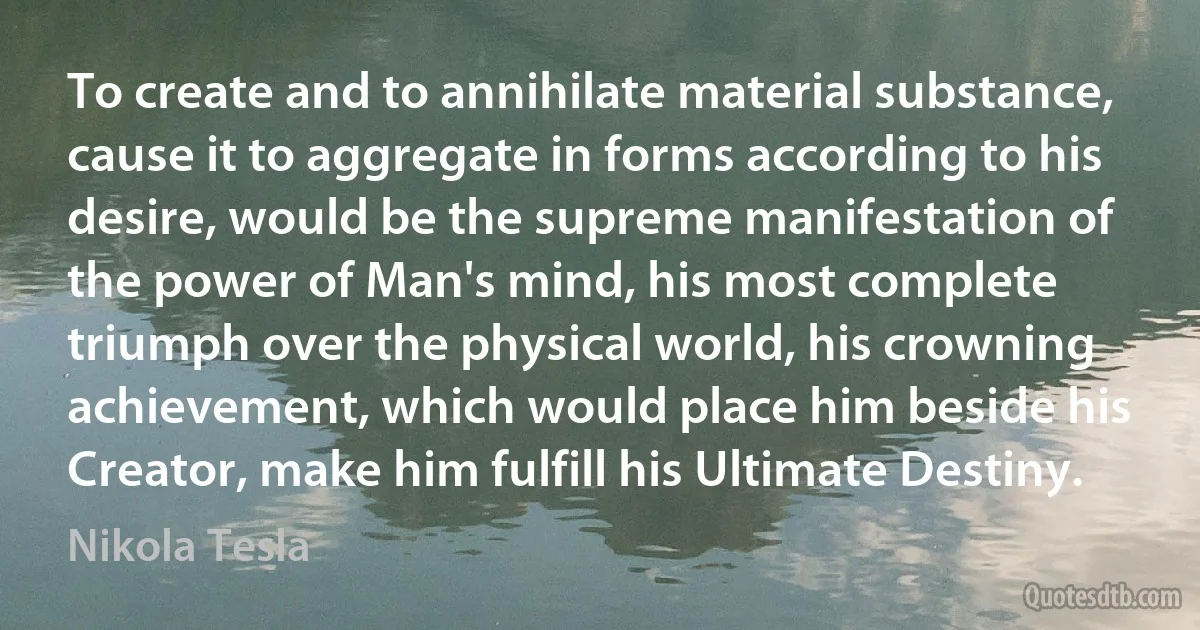 To create and to annihilate material substance, cause it to aggregate in forms according to his desire, would be the supreme manifestation of the power of Man's mind, his most complete triumph over the physical world, his crowning achievement, which would place him beside his Creator, make him fulfill his Ultimate Destiny. (Nikola Tesla)