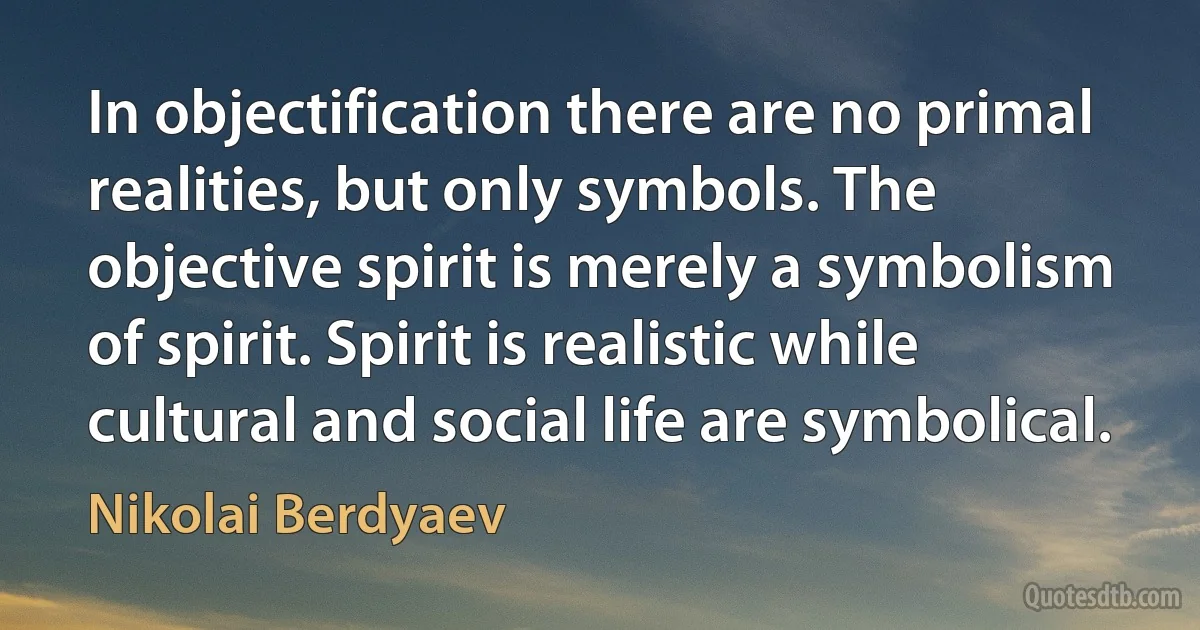 In objectification there are no primal realities, but only symbols. The objective spirit is merely a symbolism of spirit. Spirit is realistic while cultural and social life are symbolical. (Nikolai Berdyaev)