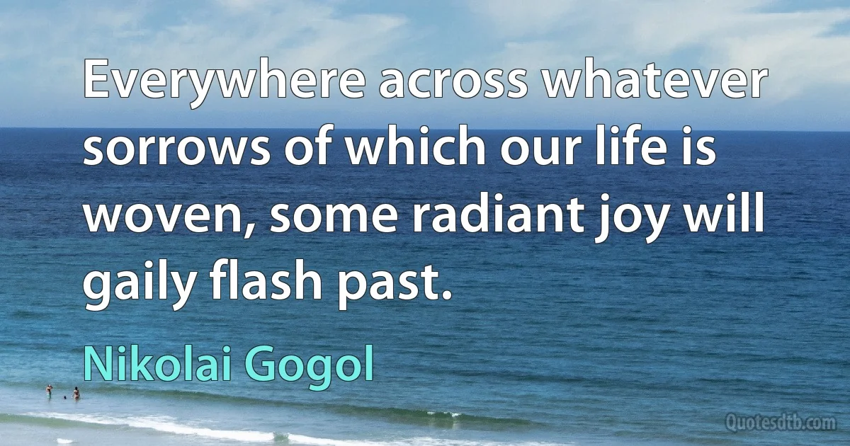 Everywhere across whatever sorrows of which our life is woven, some radiant joy will gaily flash past. (Nikolai Gogol)