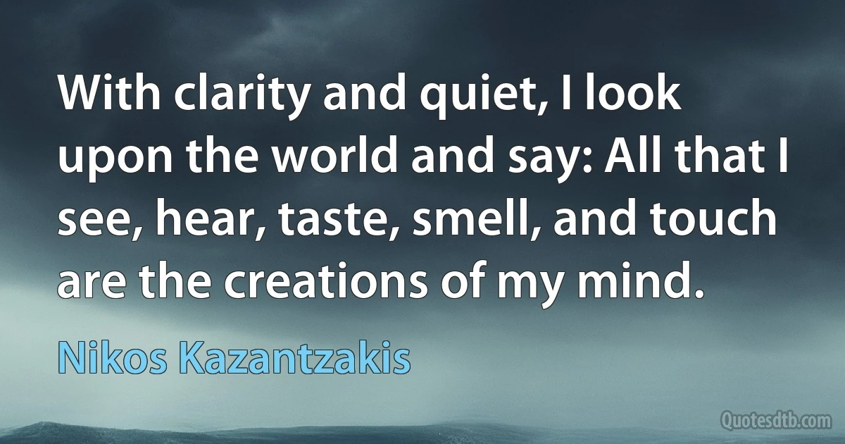 With clarity and quiet, I look upon the world and say: All that I see, hear, taste, smell, and touch are the creations of my mind. (Nikos Kazantzakis)