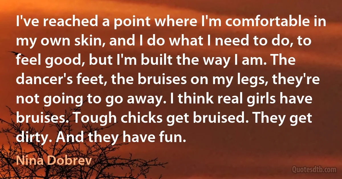 I've reached a point where I'm comfortable in my own skin, and I do what I need to do, to feel good, but I'm built the way I am. The dancer's feet, the bruises on my legs, they're not going to go away. I think real girls have bruises. Tough chicks get bruised. They get dirty. And they have fun. (Nina Dobrev)