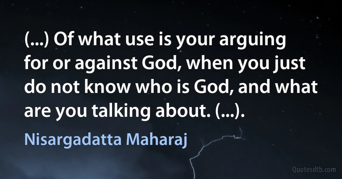 (...) Of what use is your arguing for or against God, when you just do not know who is God, and what are you talking about. (...). (Nisargadatta Maharaj)