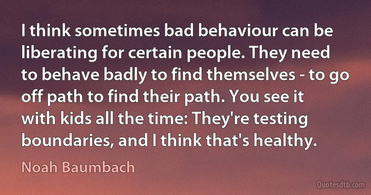 I think sometimes bad behaviour can be liberating for certain people. They need to behave badly to find themselves - to go off path to find their path. You see it with kids all the time: They're testing boundaries, and I think that's healthy. (Noah Baumbach)